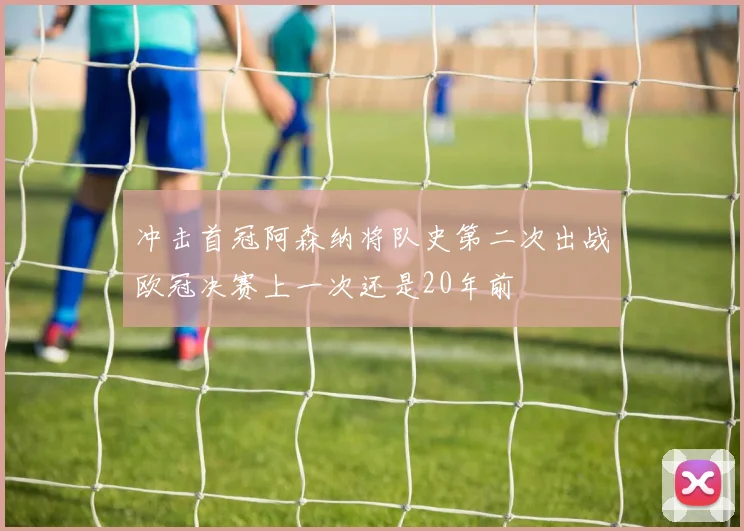 冲击首冠阿森纳将队史第二次出战欧冠决赛上一次还是20年前