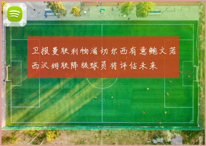 卫报曼联利物浦切尔西有意鲍文若西汉姆联降级球员将评估未来